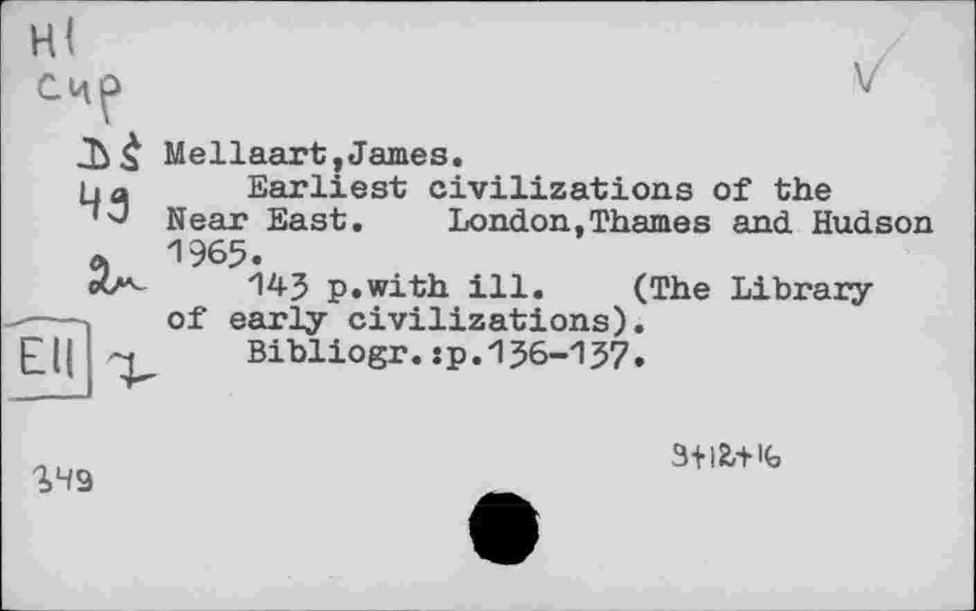 ﻿Hl
Счр
чз
SH9
Mellaart,James.
Earliest civilizations of the Near East. London,Thames and Hudson 1965.
14-3 p.with ill. (The Library of early civilizations).
Bibliogr.:p.1J6-137.
3+l2,+ K>